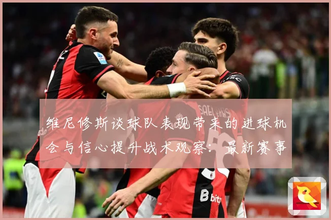 维尼修斯谈球队表现带来的进球机会与信心提升战术观察：最新赛事动态与深度分析