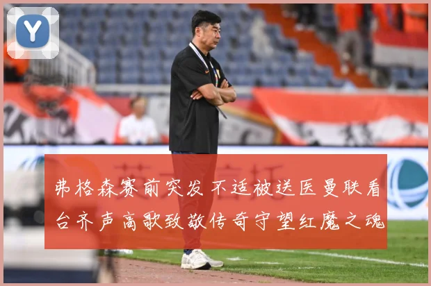 弗格森赛前突发不适被送医曼联看台齐声高歌致敬传奇守望红魔之魂赛事前瞻：最新赛事动态与深度分析