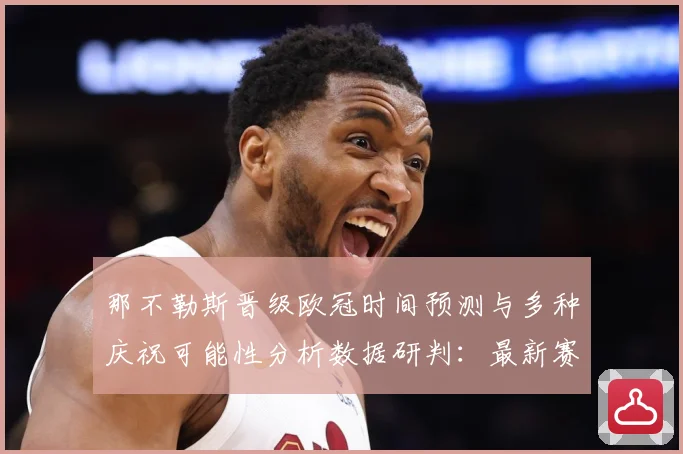 那不勒斯晋级欧冠时间预测与多种庆祝可能性分析数据研判：最新赛事动态与深度分析