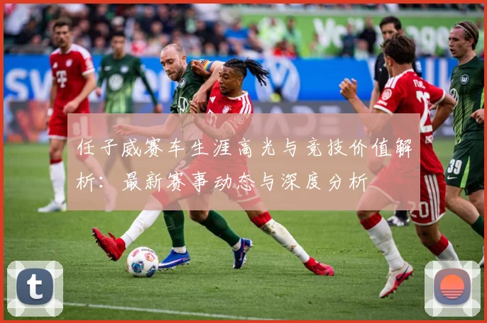 任子威赛车生涯高光与竞技价值解析：最新赛事动态与深度分析