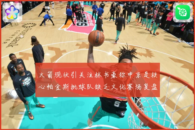 火箭现状引关注林书豪称申京是核心帕金斯批球队缺乏文化赛场复盘：最新赛事动态与深度分析