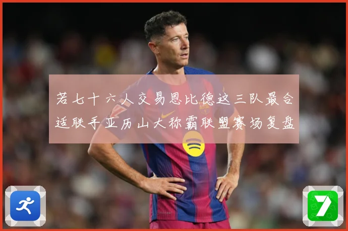 若七十六人交易恩比德这三队最合适联手亚历山大称霸联盟赛场复盘：最新赛事动态与深度分析