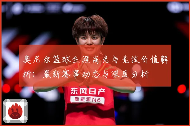奥尼尔篮球生涯高光与竞技价值解析：最新赛事动态与深度分析