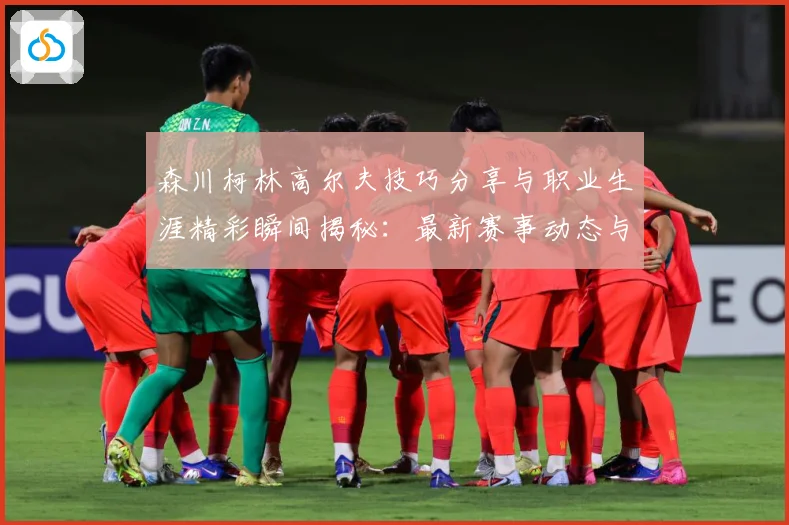 森川柯林高尔夫技巧分享与职业生涯精彩瞬间揭秘：最新赛事动态与深度分析