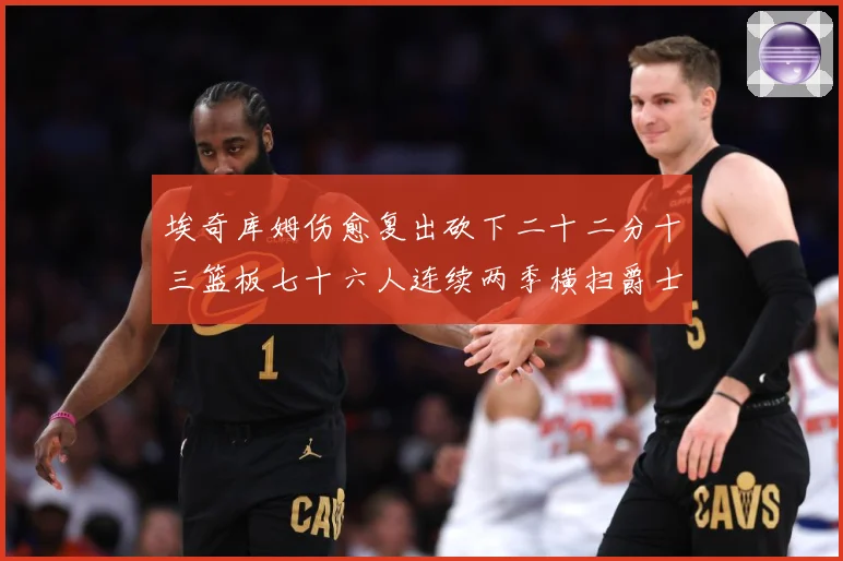 埃奇库姆伤愈复出砍下二十二分十三篮板七十六人连续两季横扫爵士赛场复盘战术观察：最新赛事动态与深度分析
