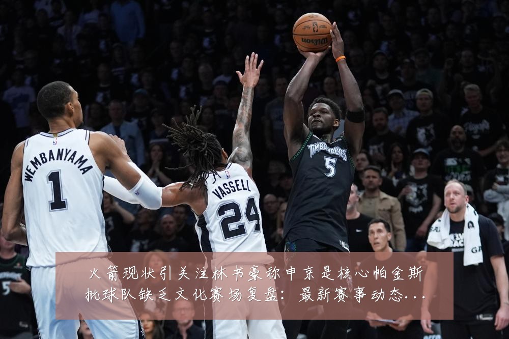 火箭现状引关注林书豪称申京是核心帕金斯批球队缺乏文化赛场复盘：最新赛事动态与深度分析