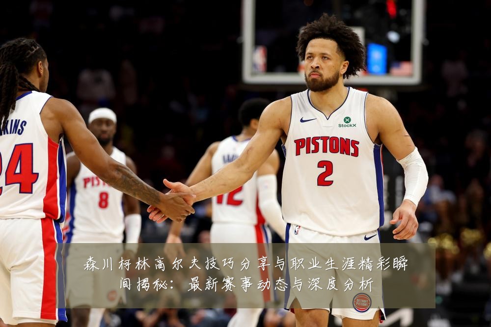 森川柯林高尔夫技巧分享与职业生涯精彩瞬间揭秘:最新赛事动态与深度分析